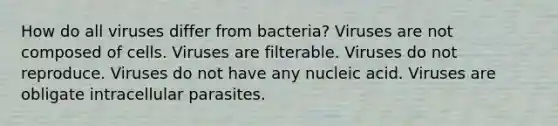 How do all viruses differ from bacteria? Viruses are not composed of cells. Viruses are filterable. Viruses do not reproduce. Viruses do not have any nucleic acid. Viruses are obligate intracellular parasites.