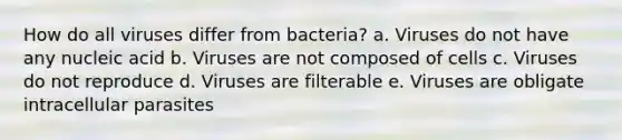 How do all viruses differ from bacteria? a. Viruses do not have any nucleic acid b. Viruses are not composed of cells c. Viruses do not reproduce d. Viruses are filterable e. Viruses are obligate intracellular parasites