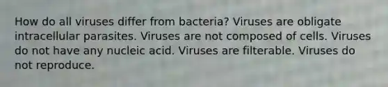 How do all viruses differ from bacteria? Viruses are obligate intracellular parasites. Viruses are not composed of cells. Viruses do not have any nucleic acid. Viruses are filterable. Viruses do not reproduce.