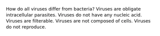 How do all viruses differ from bacteria? Viruses are obligate intracellular parasites. Viruses do not have any nucleic acid. Viruses are filterable. Viruses are not composed of cells. Viruses do not reproduce.