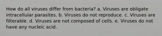 How do all viruses differ from bacteria? a. Viruses are obligate intracellular parasites. b. Viruses do not reproduce. c. Viruses are filterable. d. Viruses are not composed of cells. e. Viruses do not have any nucleic acid.