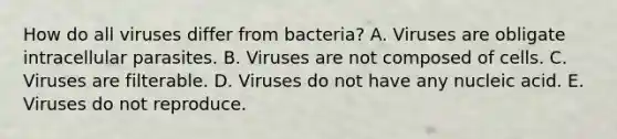 How do all viruses differ from bacteria? A. Viruses are obligate intracellular parasites. B. Viruses are not composed of cells. C. Viruses are filterable. D. Viruses do not have any nucleic acid. E. Viruses do not reproduce.