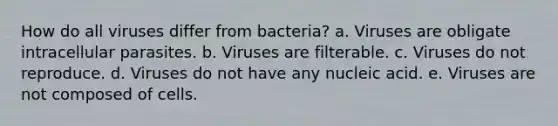 How do all viruses differ from bacteria? a. Viruses are obligate intracellular parasites. b. Viruses are filterable. c. Viruses do not reproduce. d. Viruses do not have any nucleic acid. e. Viruses are not composed of cells.