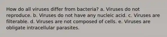 How do all viruses differ from bacteria? a. Viruses do not reproduce. b. Viruses do not have any nucleic acid. c. Viruses are filterable. d. Viruses are not composed of cells. e. Viruses are obligate intracellular parasites.