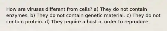 How are viruses different from cells? a) They do not contain enzymes. b) They do not contain genetic material. c) They do not contain protein. d) They require a host in order to reproduce.