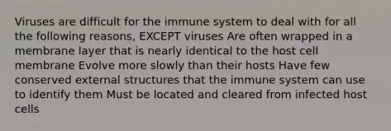 Viruses are difficult for the immune system to deal with for all the following reasons, EXCEPT viruses Are often wrapped in a membrane layer that is nearly identical to the host cell membrane Evolve more slowly than their hosts Have few conserved external structures that the immune system can use to identify them Must be located and cleared from infected host cells