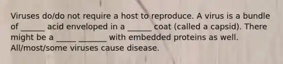 Viruses do/do not require a host to reproduce. A virus is a bundle of ______ acid enveloped in a ______ coat (called a capsid). There might be a _____ _______ with embedded proteins as well. All/most/some viruses cause disease.