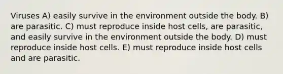 Viruses A) easily survive in the environment outside the body. B) are parasitic. C) must reproduce inside host cells, are parasitic, and easily survive in the environment outside the body. D) must reproduce inside host cells. E) must reproduce inside host cells and are parasitic.