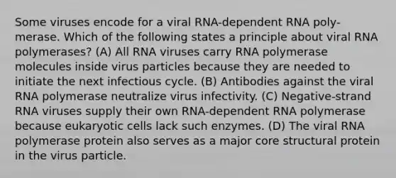 Some viruses encode for a viral RNA-dependent RNA poly- merase. Which of the following states a principle about viral RNA polymerases? (A) All RNA viruses carry RNA polymerase molecules inside virus particles because they are needed to initiate the next infectious cycle. (B) Antibodies against the viral RNA polymerase neutralize virus infectivity. (C) Negative-strand RNA viruses supply their own RNA-dependent RNA polymerase because <a href='https://www.questionai.com/knowledge/kb526cpm6R-eukaryotic-cells' class='anchor-knowledge'>eukaryotic cells</a> lack such enzymes. (D) The viral RNA polymerase protein also serves as a major core structural protein in the virus particle.