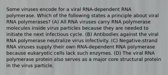 Some viruses encode for a viral RNA-dependent RNA polymerase. Which of the following states a principle about viral RNA polymerases? (A) All RNA viruses carry RNA polymerase molecules inside virus particles because they are needed to initiate the next infectious cycle. (B) Antibodies against the viral RNA polymerase neutralize virus infectivity. (C) Negative-strand RNA viruses supply their own RNA-dependent RNA polymerase because eukaryotic cells lack such enzymes. (D) The viral RNA polymerase protein also serves as a major core structural protein in the virus particle.