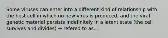 Some viruses can enter into a different kind of relationship with the host cell in which no new virus is produced, and the viral genetic material persists indefinitely in a latent state (the cell survives and divides) → refered to as...