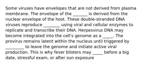 Some viruses have envelopes that are not derived from plasma membrane. The envelope of the _______ is derived from the nuclear envelope of the host. These double‐stranded DNA viruses reproduce ________ using viral and cellular enzymes to replicate and transcribe their DNA. Herpesvirus DNA may become integrated into the cell's genome as a _____. The provirus remains latent within the nucleus until triggered by _________ to leave the genome and initiate active viral production. This is why fever blisters may _____ before a big date, stressful exam, or after sun exposure