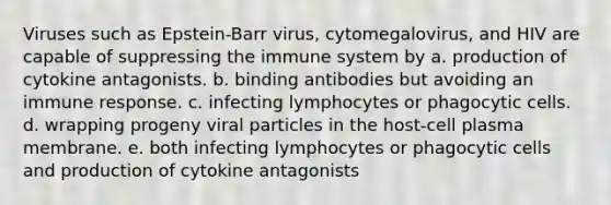 Viruses such as Epstein-Barr virus, cytomegalovirus, and HIV are capable of suppressing the immune system by a. production of cytokine antagonists. b. binding antibodies but avoiding an immune response. c. infecting lymphocytes or phagocytic cells. d. wrapping progeny viral particles in the host-cell plasma membrane. e. both infecting lymphocytes or phagocytic cells and production of cytokine antagonists