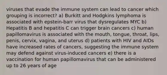 viruses that evade the immune system can lead to cancer which grouping is incorrect? a) Burkitt and Hodgkins lymphoma is associated with epstein-barr virus that dysregulates MYC b) Hepatitis B and hepatitis C can trigger brain cancers c) human papillomavirus is associated with the mouth, tongue, throat, lips, penis, cervix, vagina, and uterus d) patients with HIV and AIDs have increased rates of cancers, suggesting the immune system may defend against virus-induced cancers e) there is a vaccination for human papillomavirus that can be administered up to 26 years of age