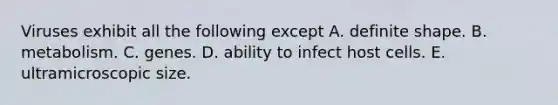 Viruses exhibit all the following except A. definite shape. B. metabolism. C. genes. D. ability to infect host cells. E. ultramicroscopic size.