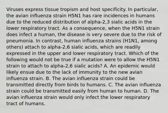 Viruses express tissue tropism and host specificity. In particular, the avian influenza strain H5N1 has rare incidences in humans due to the reduced distribution of alpha-2,3 sialic acids in the lower respiratory tract. As a consequence, when the H5N1 strain does infect a human, the disease is very severe due to the risk of pneumonia. In contrast, human influenza strains (H1N1, among others) attach to alpha-2,6 sialic acids, which are readily expressed in the upper and lower respiratory tract. Which of the following would not be true if a mutation were to allow the H5N1 strain to attach to alpha-2,6 sialic acids? A. An epidemic would likely ensue due to the lack of immunity to the new avian influenza strain. B. The avian influenza strain could be transmitted directly from birds to humans. C. The avian influenza strain could be transmitted easily from human to human. D. The avian influenza strain would only infect the lower respiratory tract of humans.