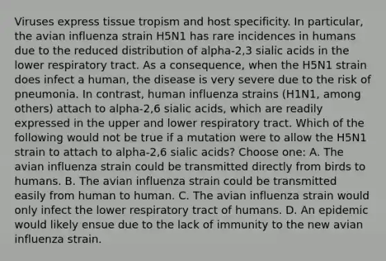 Viruses express tissue tropism and host specificity. In particular, the avian influenza strain H5N1 has rare incidences in humans due to the reduced distribution of alpha-2,3 sialic acids in the lower respiratory tract. As a consequence, when the H5N1 strain does infect a human, the disease is very severe due to the risk of pneumonia. In contrast, human influenza strains (H1N1, among others) attach to alpha-2,6 sialic acids, which are readily expressed in the upper and lower respiratory tract. Which of the following would not be true if a mutation were to allow the H5N1 strain to attach to alpha-2,6 sialic acids? Choose one: A. The avian influenza strain could be transmitted directly from birds to humans. B. The avian influenza strain could be transmitted easily from human to human. C. The avian influenza strain would only infect the lower respiratory tract of humans. D. An epidemic would likely ensue due to the lack of immunity to the new avian influenza strain.