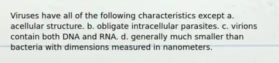 Viruses have all of the following characteristics except a. acellular structure. b. obligate intracellular parasites. c. virions contain both DNA and RNA. d. generally much smaller than bacteria with dimensions measured in nanometers.