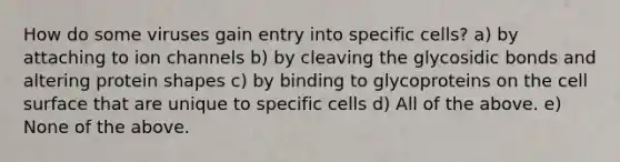 How do some viruses gain entry into specific cells? a) by attaching to ion channels b) by cleaving the glycosidic bonds and altering protein shapes c) by binding to glycoproteins on the cell surface that are unique to specific cells d) All of the above. e) None of the above.