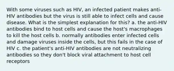 With some viruses such as HIV, an infected patient makes anti-HIV antibodies but the virus is still able to infect cells and cause disease. What is the simplest explanation for this? a. the anti-HIV antibodies bind to host cells and cause the host's macrophages to kill the host cells b. normally antibodies enter infected cells and damage viruses inside the cells, but this fails in the case of HIV c. the patient's anti-HIV antibodies are not neutralizing antibodies so they don't block viral attachment to host cell receptors