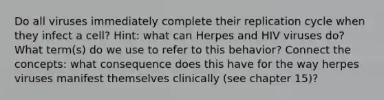 Do all viruses immediately complete their replication cycle when they infect a cell? Hint: what can Herpes and HIV viruses do? What term(s) do we use to refer to this behavior? Connect the concepts: what consequence does this have for the way herpes viruses manifest themselves clinically (see chapter 15)?