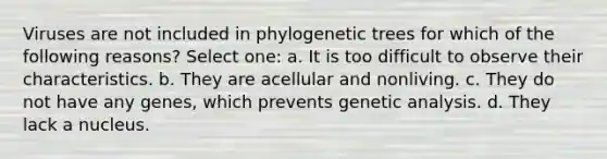 Viruses are not included in phylogenetic trees for which of the following reasons? Select one: a. It is too difficult to observe their characteristics. b. They are acellular and nonliving. c. They do not have any genes, which prevents genetic analysis. d. They lack a nucleus.