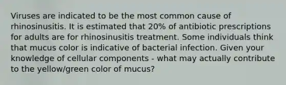 Viruses are indicated to be the most common cause of rhinosinusitis. It is estimated that 20% of antibiotic prescriptions for adults are for rhinosinusitis treatment. Some individuals think that mucus color is indicative of bacterial infection. Given your knowledge of cellular components - what may actually contribute to the yellow/green color of mucus?