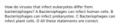 How do viruses that infect eukaryotes differ from bacteriophages? A Bacteriophages can infect human cells. B Bacteriophages can infect prokaryotes. C Bacteriophages can infect plant cells. D All these statements are correct.