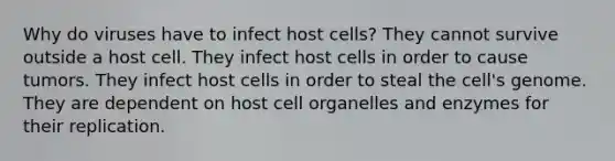 Why do viruses have to infect host cells? They cannot survive outside a host cell. They infect host cells in order to cause tumors. They infect host cells in order to steal the cell's genome. They are dependent on host cell organelles and enzymes for their replication.