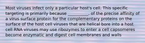 Most viruses infect only a particular host's cell. This specific targeting is primarily because __________. of the precise affinity of a virus surface protein for the complementary proteins on the surface of the host cell viruses that are helical bore into a host cell RNA viruses may use ribozymes to enter a cell capsomeres become enzymatic and digest cell membranes and walls