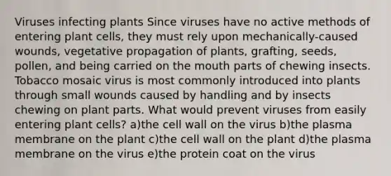 Viruses infecting plants Since viruses have no active methods of entering plant cells, they must rely upon mechanically-caused wounds, vegetative propagation of plants, grafting, seeds, pollen, and being carried on <a href='https://www.questionai.com/knowledge/krBoWYDU6j-the-mouth' class='anchor-knowledge'>the mouth</a> parts of chewing insects. Tobacco mosaic virus is most commonly introduced into plants through small wounds caused by handling and by insects chewing on plant parts. What would prevent viruses from easily entering plant cells? a)the cell wall on the virus b)the plasma membrane on the plant c)the cell wall on the plant d)the plasma membrane on the virus e)the protein coat on the virus