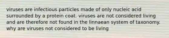 viruses are infectious particles made of only nucleic acid surrounded by a protein coat. viruses are not considered living and are therefore not found in the linnaean system of taxonomy. why are viruses not considered to be living