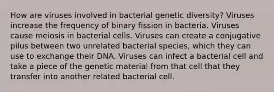 How are viruses involved in bacterial genetic diversity? Viruses increase the frequency of binary fission in bacteria. Viruses cause meiosis in bacterial cells. Viruses can create a conjugative pilus between two unrelated bacterial species, which they can use to exchange their DNA. Viruses can infect a bacterial cell and take a piece of the genetic material from that cell that they transfer into another related bacterial cell.