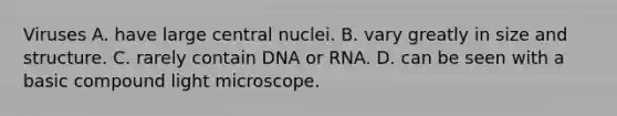 Viruses A. have large central nuclei. B. vary greatly in size and structure. C. rarely contain DNA or RNA. D. can be seen with a basic compound light microscope.