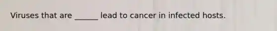 Viruses that are ______ lead to cancer in infected hosts.