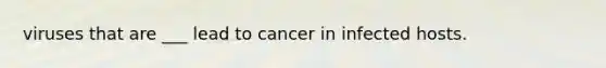 viruses that are ___ lead to cancer in infected hosts.