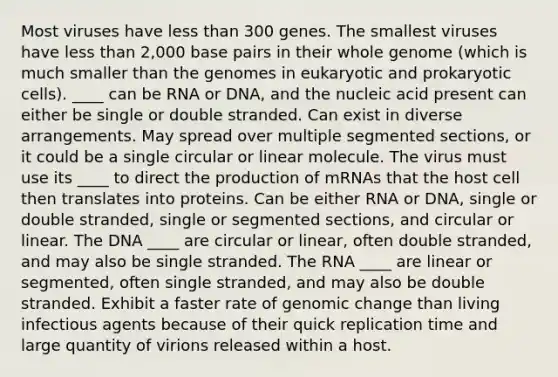 Most viruses have less than 300 genes. The smallest viruses have less than 2,000 base pairs in their whole genome (which is much smaller than the genomes in eukaryotic and prokaryotic cells). ____ can be RNA or DNA, and the nucleic acid present can either be single or double stranded. Can exist in diverse arrangements. May spread over multiple segmented sections, or it could be a single circular or linear molecule. The virus must use its ____ to direct the production of mRNAs that the host cell then translates into proteins. Can be either RNA or DNA, single or double stranded, single or segmented sections, and circular or linear. The DNA ____ are circular or linear, often double stranded, and may also be single stranded. The RNA ____ are linear or segmented, often single stranded, and may also be double stranded. Exhibit a faster rate of genomic change than living infectious agents because of their quick replication time and large quantity of virions released within a host.