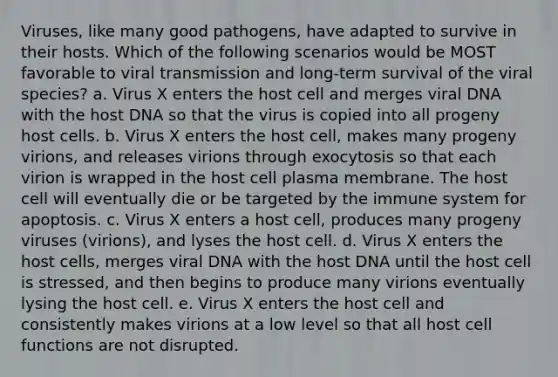 Viruses, like many good pathogens, have adapted to survive in their hosts. Which of the following scenarios would be MOST favorable to viral transmission and long-term survival of the viral species? a. Virus X enters the host cell and merges viral DNA with the host DNA so that the virus is copied into all progeny host cells. b. Virus X enters the host cell, makes many progeny virions, and releases virions through exocytosis so that each virion is wrapped in the host cell plasma membrane. The host cell will eventually die or be targeted by the immune system for apoptosis. c. Virus X enters a host cell, produces many progeny viruses (virions), and lyses the host cell. d. Virus X enters the host cells, merges viral DNA with the host DNA until the host cell is stressed, and then begins to produce many virions eventually lysing the host cell. e. Virus X enters the host cell and consistently makes virions at a low level so that all host cell functions are not disrupted.