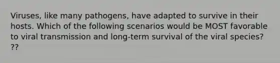 Viruses, like many pathogens, have adapted to survive in their hosts. Which of the following scenarios would be MOST favorable to viral transmission and long-term survival of the viral species? ??