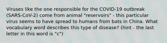 Viruses like the one responsible for the COVID-19 outbreak (SARS-CoV-2) come from animal "reservoirs" - this particular virus seems to have spread to humans from bats in China. What vocabulary word describes this type of disease? (hint - the last letter in this word is "c")