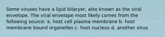 Some viruses have a lipid bilaryer, also known as the viral envelope. The viral envelope most likely comes from the following source: a. host cell plasma membrane b. host membrane bound organelles c. host nucleus d. another virus