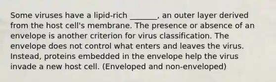 Some viruses have a lipid-rich _______, an outer layer derived from the host cell's membrane. The presence or absence of an envelope is another criterion for virus classification. The envelope does not control what enters and leaves the virus. Instead, proteins embedded in the envelope help the virus invade a new host cell. (Enveloped and non-enveloped)