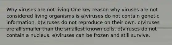 Why viruses are not living One key reason why viruses are not considered living organisms is a)viruses do not contain genetic information. b)viruses do not reproduce on their own. c)viruses are all smaller than the smallest known cells. d)viruses do not contain a nucleus. e)viruses can be frozen and still survive.