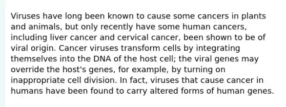 Viruses have long been known to cause some cancers in plants and animals, but only recently have some human cancers, including liver cancer and cervical cancer, been shown to be of viral origin. Cancer viruses transform cells by integrating themselves into the DNA of the host cell; the viral genes may override the host's genes, for example, by turning on inappropriate cell division. In fact, viruses that cause cancer in humans have been found to carry altered forms of human genes.