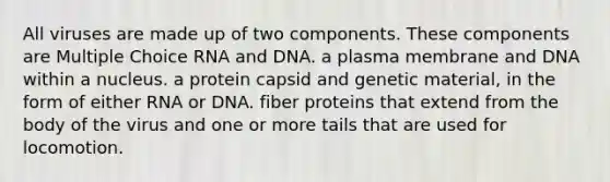 All viruses are made up of two components. These components are Multiple Choice RNA and DNA. a plasma membrane and DNA within a nucleus. a protein capsid and genetic material, in the form of either RNA or DNA. fiber proteins that extend from the body of the virus and one or more tails that are used for locomotion.