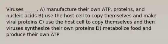 Viruses _____. A) manufacture their own ATP, proteins, and nucleic acids B) use the host cell to copy themselves and make viral proteins C) use the host cell to copy themselves and then viruses synthesize their own proteins D) metabolize food and produce their own ATP