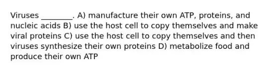 Viruses ________. A) manufacture their own ATP, proteins, and nucleic acids B) use the host cell to copy themselves and make viral proteins C) use the host cell to copy themselves and then viruses synthesize their own proteins D) metabolize food and produce their own ATP