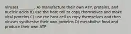 Viruses ________. A) manufacture their own ATP, proteins, and nucleic acids B) use the host cell to copy themselves and make viral proteins C) use the host cell to copy themselves and then viruses synthesise their own proteins D) metabolise food and produce their own ATP