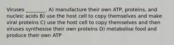 Viruses ________. A) manufacture their own ATP, proteins, and nucleic acids B) use the host cell to copy themselves and make viral proteins C) use the host cell to copy themselves and then viruses synthesise their own proteins D) metabolise food and produce their own ATP