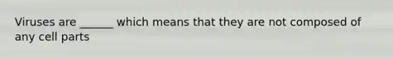 Viruses are ______ which means that they are not composed of any cell parts